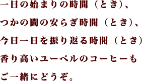 一日の始まりの時間（とき）、つかの間のやすらぎの時間（とき）、今日一日を振り返る時間（とき） 香り高いユーベルのコーヒーもご一緒にどうぞ。